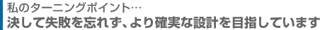 決して失敗を忘れず、より確実な設計を目指しています